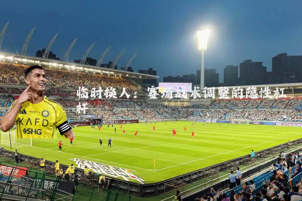 临时换人：赛场战术调整的隐性杠杆
