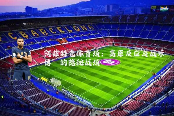 阿兹特克体育场：高原反应与战术博弈的隐秘战场