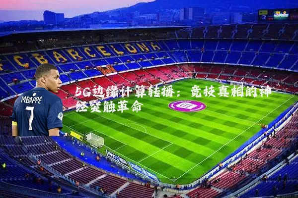 5G边缘计算转播：竞技真相的神经突触革命