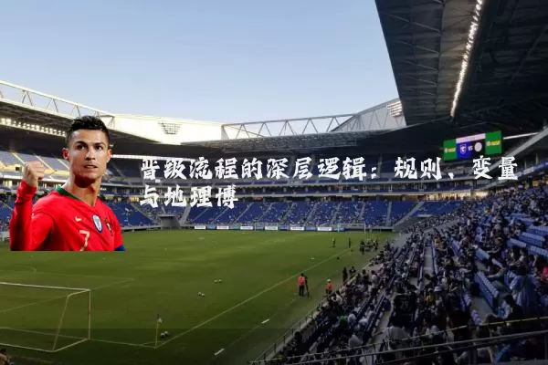 晋级流程的深层逻辑：规则、变量与地理博弈