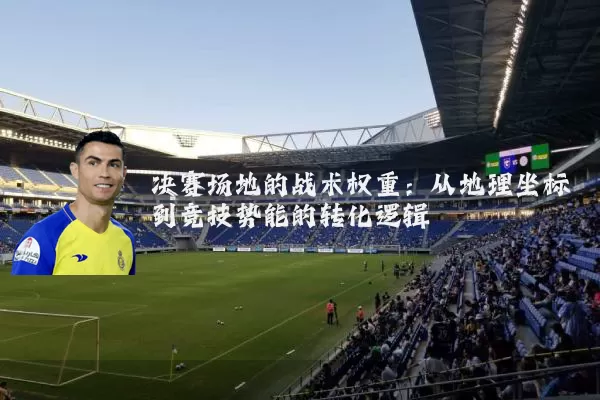 决赛场地的战术权重:从地理坐标到竞技势能的转化逻辑