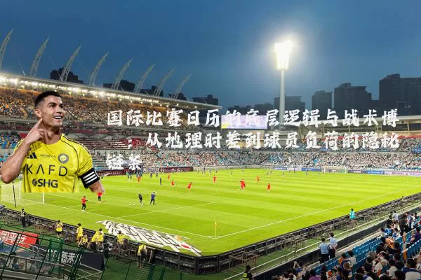 国际比赛日历的底层逻辑与战术博弈：从地理时差到球员负荷的隐秘链条